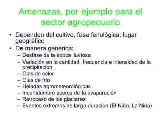Amenazas, por ejemplo para el
sector agropecuario
• Dependen del cultivo, fase fenológica, lugar
geográfico
• De manera genérica:
– Desfase de la época lluviosa
– Variación en la cantidad, frecuencia e intensidad de la
precipitación
– Olas de calor
– Olas de frío
– Heladas agrometeorológicas
– Incertidumbre acerca de la evaporación
– Retroceso de los glaciares
– Eventos extremos de larga duración (El Niño, La Niña)
 