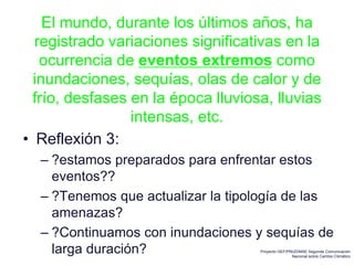 El mundo, durante los últimos años, ha
registrado variaciones significativas en la
ocurrencia de eventos extremos como
inundaciones, sequías, olas de calor y de
frío, desfases en la época lluviosa, lluvias
intensas, etc.
• Reflexión 3:
– ?estamos preparados para enfrentar estos
eventos??
– ?Tenemos que actualizar la tipología de las
amenazas?
– ?Continuamos con inundaciones y sequías de
larga duración? Proyecto GEF/PNUD/MAE Segunda Comunicación
Nacional sobre Cambio Climático
 