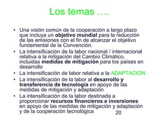 20
Los temas ….
• Una visión común de la cooperación a largo plazo
que incluya un objetivo mundial para la reducción
de las emisiones con el fin de alcanzar el objetivo
fundamental de la Convención.
• La intensificación de la labor nacional / internacional
relativa a la mitigación del Cambio Climático,
incluidas medidas de mitigación para los países en
desarrollo
• La intensificación de labor relativa a la ADAPTACION
• La intensificación de la labor al desarrollo y
transferencia de tecnología en apoyo de las
medidas de mitigación y adaptación
• La intensificación de la labor destinada a
proporcionar recursos financieros e inversiones
en apoyo de las medidas de mitigación y adaptación
y de la cooperación tecnológica
 