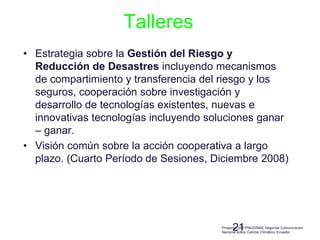 21
Talleres
• Estrategia sobre la Gestión del Riesgo y
Reducción de Desastres incluyendo mecanismos
de compartimiento y transferencia del riesgo y los
seguros, cooperación sobre investigación y
desarrollo de tecnologías existentes, nuevas e
innovativas tecnologías incluyendo soluciones ganar
– ganar.
• Visión común sobre la acción cooperativa a largo
plazo. (Cuarto Período de Sesiones, Diciembre 2008)
Proyecto GEF/PNUD/MAE Segunda Comunicación
Nacional sobre Cambio Climático. Ecuador
 