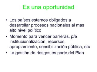 Es una oportunidad
• Los países estamos obligados a
desarrollar procesos nacionales al mas
alto nivel político
• Momento para vencer barreras, p/e
institucionalización, recursos,
apropiamiento, sensibilización pública, etc
• La gestión de riesgos es parte del Plan
 