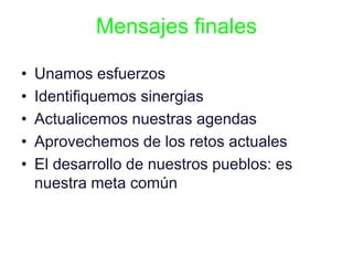 Mensajes finales
• Unamos esfuerzos
• Identifiquemos sinergias
• Actualicemos nuestras agendas
• Aprovechemos de los retos actuales
• El desarrollo de nuestros pueblos: es
nuestra meta común
 