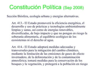 Constitución Política (Sep 2008)
Sección Biósfera, ecología urbana y energías alternativas.
Art. 413.- El Estado promoverá la eficiencia energética, el
desarrollo y uso de prácticas y tecnologías ambientalmente
limpias y sanas, así como de energías renovables,
diversificadas, de bajo impacto y que no pongan en riesgo la
soberanía alimentaria, el equilibrio ecológico de los
ecosistemas ni el derecho al agua.
Art. 414.- El Estado adoptará medidas adecuadas y
transversales para la mitigación del cambio climático,
mediante la limitación de las emisiones de gases de efecto
invernadero, de la deforestación y de la contaminación
atmosférica; tomará medidas para la conservación de los
bosques y la vegetación, y protegerá a la población en riesgo
 