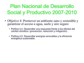 Plan Nacional de Desarrollo
Social y Productivo 2007-2010
• Objetivo 4: Promover un ambiente sano y sostenible y
garantizar el acceso a agua, suelo y aire seguro.
• Política 4.4. Desarrollar una respuesta frente a los efectos del
cambio climático. (prevención, reducción y mitigación) .
• Política 4.5. Desarrollar energías renovables y la eficiencia
energética sustentable.
 