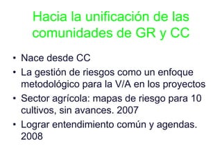 Hacia la unificación de las
comunidades de GR y CC
• Nace desde CC
• La gestión de riesgos como un enfoque
metodológico para la V/A en los proyectos
• Sector agrícola: mapas de riesgo para 10
cultivos, sin avances. 2007
• Lograr entendimiento común y agendas.
2008
 