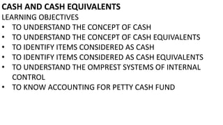 CASH AND CASH EQUIVALENTS
LEARNING OBJECTIVES
• TO UNDERSTAND THE CONCEPT OF CASH
• TO UNDERSTAND THE CONCEPT OF CASH EQUIVALENTS
• TO IDENTIFY ITEMS CONSIDERED AS CASH
• TO IDENTIFY ITEMS CONSIDERED AS CASH EQUIVALENTS
• TO UNDERSTAND THE OMPREST SYSTEMS OF INTERNAL
CONTROL
• TO KNOW ACCOUNTING FOR PETTY CASH FUND
 