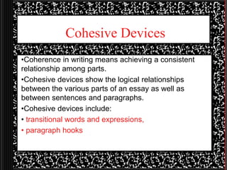 Cohesive Devices
•Coherence in writing means achieving a consistent
relationship among parts.
•Cohesive devices show the logical relationships
between the various parts of an essay as well as
between sentences and paragraphs.
•Cohesive devices include:
• transitional words and expressions,
• paragraph hooks
 