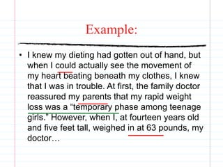 Example:
• I knew my dieting had gotten out of hand, but
when I could actually see the movement of
my heart beating beneath my clothes, I knew
that I was in trouble. At first, the family doctor
reassured my parents that my rapid weight
loss was a “temporary phase among teenage
girls.” However, when I, at fourteen years old
and five feet tall, weighed in at 63 pounds, my
doctor…
 