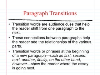 Paragraph Transitions
• Transition words are audience cues that help
the reader shift from one paragraph to the
next.
• These connections between paragraphs help
the reader see the relationships of the various
parts.
• Transition words or phrases at the beginning
of a new paragraph—such as first, second,
next, another, finally, on the other hand,
however—show the reader where the essay
is going next.
 