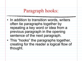 Paragraph hooks:
• In addition to transition words, writers
often tie paragraphs together by
repeating a key word or idea from a
previous paragraph in the opening
sentence of the next paragraph.
• This “hooks” the paragraphs together,
creating for the reader a logical flow of
thought.
 