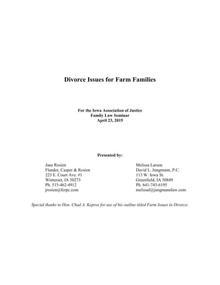 Divorce Issues for Farm Families
For the Iowa Association of Justice
Family Law Seminar
April 23, 2015
Presented by:
Jane Rosien Melissa Larson
Flander, Casper & Rosien David L. Jungmann, P.C.
223 E. Court Ave. #1 113 W. Iowa St.
Winterset, IA 50273 Greenfield, IA 50849
Ph. 515-462-4912 Ph. 641-743-6195
jrosien@fcrpc.com melissal@jungmannlaw.com
Special thanks to Hon. Chad A. Kepros for use of his outline titled Farm Issues in Divorce.
 