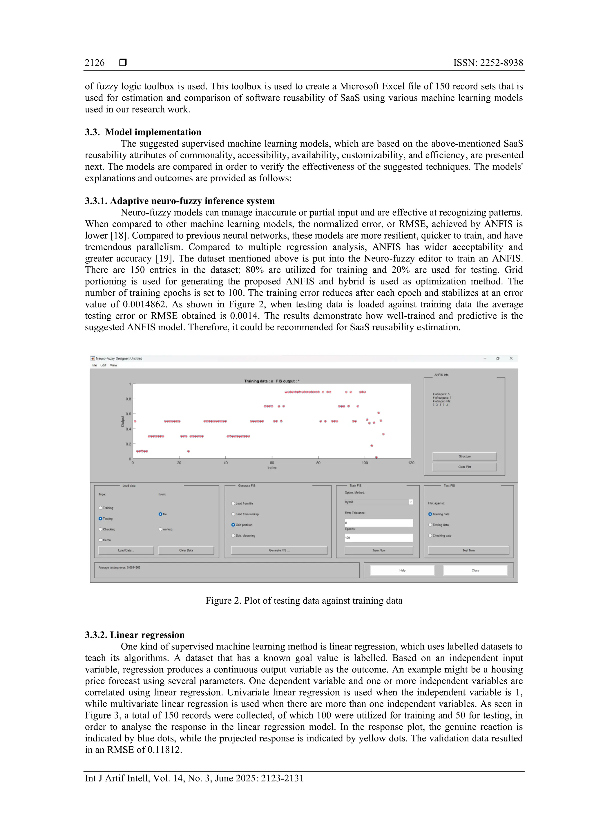  ISSN: 2252-8938
Int J Artif Intell, Vol. 14, No. 3, June 2025: 2123-2131
2126
of fuzzy logic toolbox is used. This toolbox is used to create a Microsoft Excel file of 150 record sets that is
used for estimation and comparison of software reusability of SaaS using various machine learning models
used in our research work.
3.3. Model implementation
The suggested supervised machine learning models, which are based on the above-mentioned SaaS
reusability attributes of commonality, accessibility, availability, customizability, and efficiency, are presented
next. The models are compared in order to verify the effectiveness of the suggested techniques. The models'
explanations and outcomes are provided as follows:
3.3.1. Adaptive neuro-fuzzy inference system
Neuro-fuzzy models can manage inaccurate or partial input and are effective at recognizing patterns.
When compared to other machine learning models, the normalized error, or RMSE, achieved by ANFIS is
lower [18]. Compared to previous neural networks, these models are more resilient, quicker to train, and have
tremendous parallelism. Compared to multiple regression analysis, ANFIS has wider acceptability and
greater accuracy [19]. The dataset mentioned above is put into the Neuro-fuzzy editor to train an ANFIS.
There are 150 entries in the dataset; 80% are utilized for training and 20% are used for testing. Grid
portioning is used for generating the proposed ANFIS and hybrid is used as optimization method. The
number of training epochs is set to 100. The training error reduces after each epoch and stabilizes at an error
value of 0.0014862. As shown in Figure 2, when testing data is loaded against training data the average
testing error or RMSE obtained is 0.0014. The results demonstrate how well-trained and predictive is the
suggested ANFIS model. Therefore, it could be recommended for SaaS reusability estimation.
Figure 2. Plot of testing data against training data
3.3.2. Linear regression
One kind of supervised machine learning method is linear regression, which uses labelled datasets to
teach its algorithms. A dataset that has a known goal value is labelled. Based on an independent input
variable, regression produces a continuous output variable as the outcome. An example might be a housing
price forecast using several parameters. One dependent variable and one or more independent variables are
correlated using linear regression. Univariate linear regression is used when the independent variable is 1,
while multivariate linear regression is used when there are more than one independent variables. As seen in
Figure 3, a total of 150 records were collected, of which 100 were utilized for training and 50 for testing, in
order to analyse the response in the linear regression model. In the response plot, the genuine reaction is
indicated by blue dots, while the projected response is indicated by yellow dots. The validation data resulted
in an RMSE of 0.11812.
 