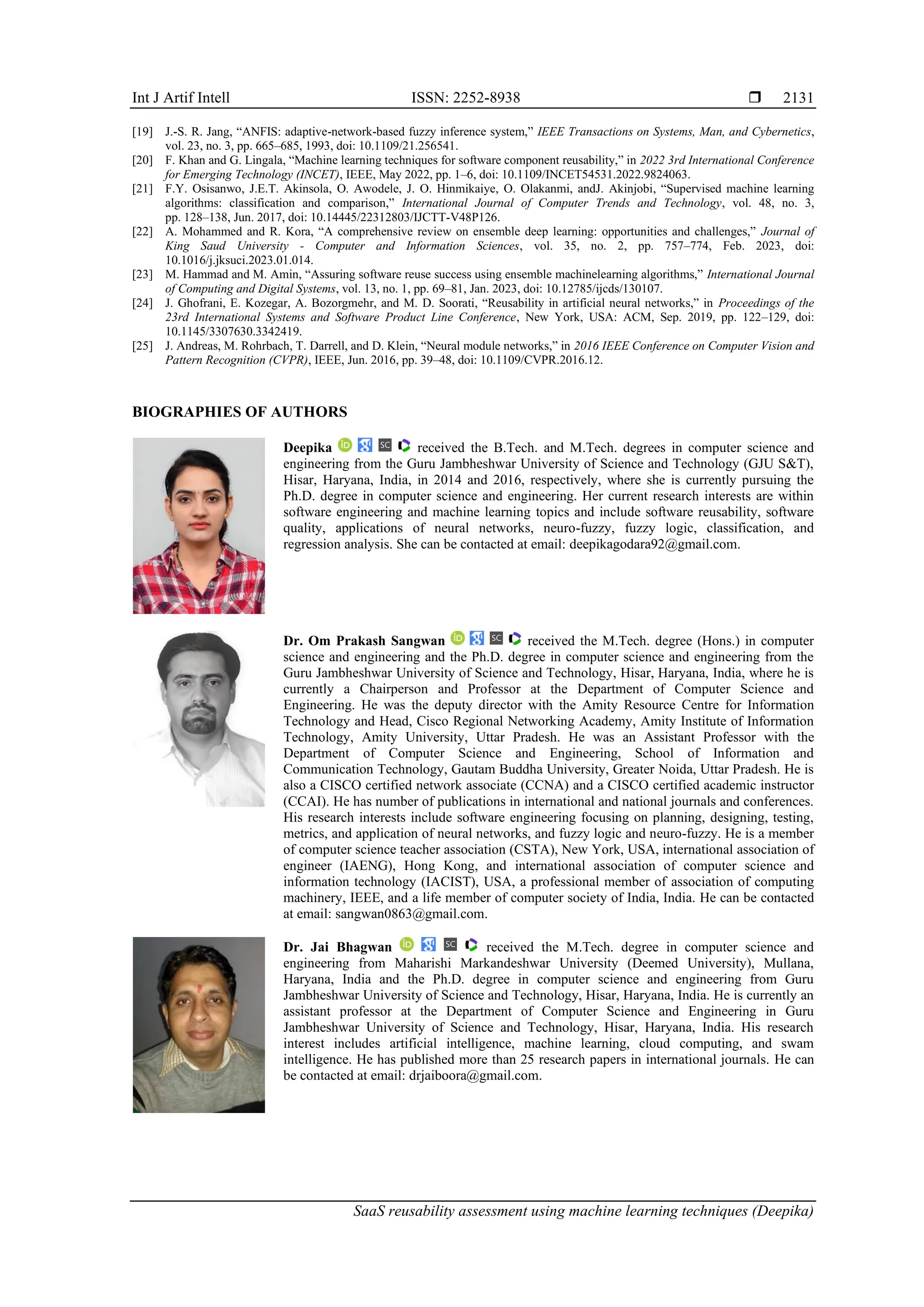 Int J Artif Intell ISSN: 2252-8938 
SaaS reusability assessment using machine learning techniques (Deepika)
2131
[19] J.-S. R. Jang, “ANFIS: adaptive-network-based fuzzy inference system,” IEEE Transactions on Systems, Man, and Cybernetics,
vol. 23, no. 3, pp. 665–685, 1993, doi: 10.1109/21.256541.
[20] F. Khan and G. Lingala, “Machine learning techniques for software component reusability,” in 2022 3rd International Conference
for Emerging Technology (INCET), IEEE, May 2022, pp. 1–6, doi: 10.1109/INCET54531.2022.9824063.
[21] F.Y. Osisanwo, J.E.T. Akinsola, O. Awodele, J. O. Hinmikaiye, O. Olakanmi, andJ. Akinjobi, “Supervised machine learning
algorithms: classification and comparison,” International Journal of Computer Trends and Technology, vol. 48, no. 3,
pp. 128–138, Jun. 2017, doi: 10.14445/22312803/IJCTT-V48P126.
[22] A. Mohammed and R. Kora, “A comprehensive review on ensemble deep learning: opportunities and challenges,” Journal of
King Saud University - Computer and Information Sciences, vol. 35, no. 2, pp. 757–774, Feb. 2023, doi:
10.1016/j.jksuci.2023.01.014.
[23] M. Hammad and M. Amin, “Assuring software reuse success using ensemble machinelearning algorithms,” International Journal
of Computing and Digital Systems, vol. 13, no. 1, pp. 69–81, Jan. 2023, doi: 10.12785/ijcds/130107.
[24] J. Ghofrani, E. Kozegar, A. Bozorgmehr, and M. D. Soorati, “Reusability in artificial neural networks,” in Proceedings of the
23rd International Systems and Software Product Line Conference, New York, USA: ACM, Sep. 2019, pp. 122–129, doi:
10.1145/3307630.3342419.
[25] J. Andreas, M. Rohrbach, T. Darrell, and D. Klein, “Neural module networks,” in 2016 IEEE Conference on Computer Vision and
Pattern Recognition (CVPR), IEEE, Jun. 2016, pp. 39–48, doi: 10.1109/CVPR.2016.12.
BIOGRAPHIES OF AUTHORS
Deepika received the B.Tech. and M.Tech. degrees in computer science and
engineering from the Guru Jambheshwar University of Science and Technology (GJU S&T),
Hisar, Haryana, India, in 2014 and 2016, respectively, where she is currently pursuing the
Ph.D. degree in computer science and engineering. Her current research interests are within
software engineering and machine learning topics and include software reusability, software
quality, applications of neural networks, neuro-fuzzy, fuzzy logic, classification, and
regression analysis. She can be contacted at email: deepikagodara92@gmail.com.
Dr. Om Prakash Sangwan received the M.Tech. degree (Hons.) in computer
science and engineering and the Ph.D. degree in computer science and engineering from the
Guru Jambheshwar University of Science and Technology, Hisar, Haryana, India, where he is
currently a Chairperson and Professor at the Department of Computer Science and
Engineering. He was the deputy director with the Amity Resource Centre for Information
Technology and Head, Cisco Regional Networking Academy, Amity Institute of Information
Technology, Amity University, Uttar Pradesh. He was an Assistant Professor with the
Department of Computer Science and Engineering, School of Information and
Communication Technology, Gautam Buddha University, Greater Noida, Uttar Pradesh. He is
also a CISCO certified network associate (CCNA) and a CISCO certified academic instructor
(CCAI). He has number of publications in international and national journals and conferences.
His research interests include software engineering focusing on planning, designing, testing,
metrics, and application of neural networks, and fuzzy logic and neuro-fuzzy. He is a member
of computer science teacher association (CSTA), New York, USA, international association of
engineer (IAENG), Hong Kong, and international association of computer science and
information technology (IACIST), USA, a professional member of association of computing
machinery, IEEE, and a life member of computer society of India, India. He can be contacted
at email: sangwan0863@gmail.com.
Dr. Jai Bhagwan received the M.Tech. degree in computer science and
engineering from Maharishi Markandeshwar University (Deemed University), Mullana,
Haryana, India and the Ph.D. degree in computer science and engineering from Guru
Jambheshwar University of Science and Technology, Hisar, Haryana, India. He is currently an
assistant professor at the Department of Computer Science and Engineering in Guru
Jambheshwar University of Science and Technology, Hisar, Haryana, India. His research
interest includes artificial intelligence, machine learning, cloud computing, and swam
intelligence. He has published more than 25 research papers in international journals. He can
be contacted at email: drjaiboora@gmail.com.
 