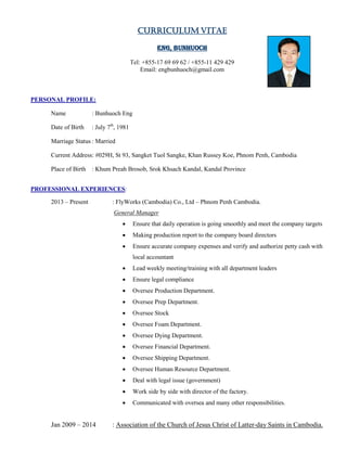Curriculum Vitae
Eng, Bunhuoch
Tel: +855-17 69 69 62 / +855-11 429 429
Email: engbunhuoch@gmail.com
PERSONAL PROFILE:
Name : Bunhuoch Eng
Date of Birth : July 7th
, 1981
Marriage Status : Married
Current Address: #029H, St 93, Sangket Tuol Sangke, Khan Russey Koe, Phnom Penh, Cambodia
Place of Birth : Khum Preah Brosob, Srok Khsach Kandal, Kandal Province
PROFESSIONAL EXPERIENCES:
2013 – Present : FlyWorks (Cambodia) Co., Ltd – Phnom Penh Cambodia.
General Manager
 Ensure that daily operation is going smoothly and meet the company targets
 Making production report to the company board directors
 Ensure accurate company expenses and verify and authorize petty cash with
local accountant
 Lead weekly meeting/training with all department leaders
 Ensure legal compliance
 Oversee Production Department.
 Oversee Prep Department.
 Oversee Stock
 Oversee Foam Department.
 Oversee Dying Department.
 Oversee Financial Department.
 Oversee Shipping Department.
 Oversee Human Resource Department.
 Deal with legal issue (government)
 Work side by side with director of the factory.
 Communicated with oversea and many other responsibilities.
Jan 2009 – 2014 : Association of the Church of Jesus Christ of Latter-day Saints in Cambodia.
 