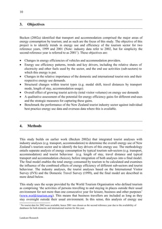 10


3.     Objectives


Becken (2002a) identified that transport and accommodation comprised the major areas of
energy consumption by tourism; and as such are the focus of this study. The objective of this
project is to identify trends in energy use and efficiency of the tourism sector for two
reference years, 1999 and 2001 (Note: industry data refer to 2002, but for simplicity the
second reference year is referred to as 20011). These objectives are:

•    Changes in energy efficiencies of vehicles and accommodation providers.
•    Energy use efficiency patterns, trends and key drivers, including the relative shares of
     electricity and other fuels used by the sector, and the end use activities (sub-sectors) to
     which this energy is put.
•    Changes in the relative importance of the domestic and international tourist mix and their
     respective energy use demands.
•    Structural changes within tourist types (e.g. modal shift, travel distances by transport
     mode, length of stay, accommodation usage).
•    Overall effect of growing tourist activity (total visitor volumes) on energy use demands
•    A qualitative assessment of the potential for energy efficiency gains for different end-uses
     and the strategic measures for capturing these gains.
•    Benchmark the performance of the New Zealand tourist industry sector against individual
     best practice energy use data and overseas data where this is available.




4.     Methods


This study builds on earlier work (Becken 2002a) that integrated tourist analyses with
industry analyses (e.g. transport, accommodation) to determine the overall energy use of New
Zealand’s tourism sector and to identify the key drivers of this energy use. The methodology
entails separate analysis of energy consumption by typical tourism sub-sectors (e.g. transport,
accommodation) and tourist behaviour (e.g. length of stay, travel distance and typical
transport and accommodation choices), before integration of both analyses into a final model.
The final model enables the total energy consumed by tourism to be calculated and examines
the influence of the combined effects of energy efficiency of different sub-sectors and tourist
behaviour. The industry analyses, the tourist analyses based on the International Visitor
Survey (IVS) and the Domestic Travel Survey (1999), and the final model are described in
more detail below.

This study uses the scope provided by the World Tourism Organisation who defined tourism
as comprising ‘the activities of persons travelling to and staying in places outside their usual
environment for not more than one consecutive year for leisure, business and other purposes’
(www.world-tourism.org). This means that business travellers are included as long as they
stay overnight outside their usual environment. In this sense, this analysis of energy use
1
 No tourist data for 2002 were available, hence 2001 was chosen as the second reference year due to the availability of
databases for both domestic and international tourists for this year.



Landcare Research
 