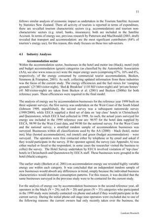 11

follows similar analysis of economic impact as undertaken in the Tourism Satellite Account
by Statistics New Zealand. There all activity of tourists is reported in terms of expenditure,
there are so-called tourism characteristic sectors (e.g. accommodation) and tourism non-
characteristic sectors (e.g. retail, banks, insurances); both are included in the Satellite
Account. In terms of energy use, previous research by Patterson and MacDonald (2003, draft)
revealed that transport and accommodation: are the most significant contributors (84% of
tourism’s energy use), for this reason, this study focuses on these two sub-sectors.


4.1   Industry Analyses

      Accommodation sector
Within the accommodation sector, businesses in the hotel and motor inn (black), motel (red)
and budget accommodation (green) categories (as classified by the Automobile Association
(AA), see also www.nzaa.co.nz) were the major energy users (comprising 67%, 16% and 6%,
respectively, of the energy consumed by commercial tourist accommodation, Becken,
Simmons & Frampton, 2001). As such, collecting updated information from these industries
was the focus of the current study. The energy efficiencies and the fuel mixes for ‘camping
grounds’ (25 MJ/visitor-night), ‘Bed & Breakfast’ (110 MJ/visitor-night) and ‘private homes’
(41 MJ/visitor-night) are taken from Becken et al. (2001) and Becken (2000a) for both
reference years. These efficiencies were required in the final model.

The analysis of energy use by accommodation businesses for the reference year 1999 built on
three separate surveys; the first survey was undertaken on the West Coast of the South Island
(Johnson 1999, unpublished), the second survey was a subsequent nationwide survey
(1999/2000), while EECA supplied a third set of data on ‘top class’ hotels in Christchurch
and Queenstown, which EECA had collected in 1998. As such, the actual years surveyed for
energy use included in the 1999 reference year are: 96/97 for the hotel data supplied by
EECA, 98/99 for the West Coast data, and 99/00 for the national survey. For the West Coast
and the national survey, a stratified random sample of accommodation businesses was
surveyed. Businesses within all classifications used by the AA (2000) – black (hotel, motor
inn), blue (hosted accommodation), red (motel) and green (budget accommodation) – were
surveyed. The operators were first contacted either by telephone or by email and asked if
they would participate in the survey. If the operator agreed, the survey (see Appendix A) was
either mailed or faxed to the respondent; in some cases the researcher visited the business to
collect the survey. The Hotel Survey undertaken by EECA involved visitation of ‘top class’
hotels in Christchurch and Queenstown by EECA staff. These businesses were grouped in the
hotel (black) category.

The earlier study (Becken et al. 2001) on accommodation energy use revealed highly variable
energy use within each category. It was concluded that an independent random sample of
new businesses would absorb any differences in trend, simply because the individual business
characteristics would dominate consumption patterns. For this reason, it was decided that the
same businesses surveyed in the previous study were to be contacted for the current study.

For the analysis of energy use by accommodation businesses in the second reference year, all
operators in the black (N = 29), red (N = 20) and green (N = 35) categories who participated
in the 1999 study were initially contacted via phone and asked if they would participate in the
current survey. During the initial phone call stage nine operators were excluded due to one of
the following reasons: the current owners had only recently taken over the business, the


                                                                                Landcare Research
 