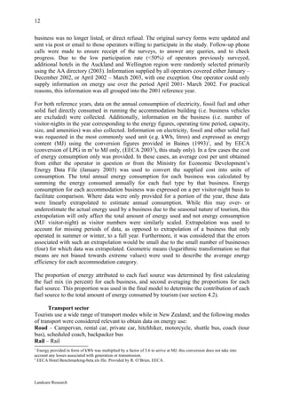 12

business was no longer listed, or direct refusal. The original survey forms were updated and
sent via post or email to those operators willing to participate in the study. Follow-up phone
calls were made to ensure receipt of the surveys, to answer any queries, and to check
progress. Due to the low participation rate (<50%) of operators previously surveyed,
additional hotels in the Auckland and Wellington region were randomly selected primarily
using the AA directory (2003). Information supplied by all operators covered either January –
December 2002, or April 2002 – March 2003, with one exception. One operator could only
supply information on energy use over the period April 2001- March 2002. For practical
reasons, this information was all grouped into the 2001 reference year.

For both reference years, data on the annual consumption of electricity, fossil fuel and other
solid fuel directly consumed in running the accommodation building (i.e. business vehicles
are excluded) were collected. Additionally, information on the business (i.e. number of
visitor-nights in the year corresponding to the energy figures, operating time period, capacity,
size, and amenities) was also collected. Information on electricity, fossil and other solid fuel
was requested in the most commonly used unit (e.g. kWh, litres) and expressed as energy
content (MJ) using the conversion figures provided in Baines (1993)1, and by EECA
(conversion of LPG in m3 to MJ only, (EECA 20032), this study only). In a few cases the cost
of energy consumption only was provided. In these cases, an average cost per unit obtained
from either the operator in question or from the Ministry for Economic Development’s
Energy Data File (January 2003) was used to convert the supplied cost into units of
consumption. The total annual energy consumption for each business was calculated by
summing the energy consumed annually for each fuel type by that business. Energy
consumption for each accommodation business was expressed on a per visitor-night basis to
facilitate comparison. Where data were only provided for a portion of the year, these data
were linearly extrapolated to estimate annual consumption. While this may over- or
underestimate the actual energy used by a business due to the seasonal nature of tourism, this
extrapolation will only affect the total amount of energy used and not energy consumption
(MJ/ visitor-night) as visitor numbers were similarly scaled. Extrapolation was used to
account for missing periods of data, as opposed to extrapolation of a business that only
operated in summer or winter, to a full year. Furthermore, it was considered that the errors
associated with such an extrapolation would be small due to the small number of businesses
(four) for which data was extrapolated. Geometric means (logarithmic transformation so that
means are not biased towards extreme values) were used to describe the average energy
efficiency for each accommodation category.

The proportion of energy attributed to each fuel source was determined by first calculating
the fuel mix (in percent) for each business, and second averaging the proportions for each
fuel source. This proportion was used in the final model to determine the contribution of each
fuel source to the total amount of energy consumed by tourism (see section 4.2).

      Transport sector
Tourists use a wide range of transport modes while in New Zealand; and the following modes
of transport were considered relevant to obtain data on energy use:
Road – Campervan, rental car, private car, hitchhiker, motorcycle, shuttle bus, coach (tour
bus), scheduled coach, backpacker bus
Rail – Rail
1
  Energy provided in form of kWh was multiplied by a factor of 3.6 to arrive at MJ; this conversion does not take into
account any losses associated with generation or transmission.
2
  EECA Hotel Benchmarking-beta.xls file. Provided by R. O’Brien, EECA.




Landcare Research
 