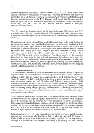 14

dropped significantly from about 17,000 in 1999 to 12,000 in 2001. These sample sizes
include respondents who undertook overnight trips (=tourists), day-trippers, and those who
reported no trip at all. Because of resource constraints not every trip is recorded in full detail
(i.e. the complete itinerary) in the DTS database, which means that the travel data for
domestic tourists are slightly less accurate than those for international tourists. The sampling
methodology can be found at the Tourism Research Council’s homepage
(http://www.trcnz.govt.nz/).

The 1999 sample of domestic tourists in this analysis included 5455 tourists and 7737
overnight trips. The 2001 sample included 3587 tourists and 5105 overnight trips.
Respondents who did not provide sufficient information on transport or accommodation were
excluded.

Because domestic tourists often undertake weekend trips as opposed to the longer holidays as
do international tourists, it was considered appropriate to a priori segment tourists into those
who stayed one or two nights and those who stayed at least three nights. Each of these two
subsamples of domestic tourists was cluster-analysed using a non-hierarchical cluster method
(K-means). This method gives more weight to the actual magnitude of travel choice
efficiencies (e.g. travel distance) and less weight to the combinations of travel choices (Hair
et al. 1998). This method required specification of the cluster number by the researcher
beforehand; for both points in time and both subsamples three clusters were used. The
variables used in the cluster analysis and measured in km/day (transport mode) or nights/day
(accommodation) were: domestic air, rental car, private car, company car, coach, camper van,
scheduled bus, train, ferry, hitchhiking, motorcycle, hotel, motel, backpacker hostel, camping
ground, Bed & Breakfast, and private home.

      International tourists
The International Visitor Survey (IVS) has formed the basis for over a decade of reports on
regional patterns of visitor behaviour and total expenditure in New Zealand. Information
collected includes data on transport modes, accommodation used, and attractions/activities
visited by tourists. The IVS is undertaken in the form of an exit survey at New Zealand’s
main international airports, Auckland, Christchurch and Wellington with approximately 5500
visitors each year (see www.trcnz.govt.nz). In order to restructure the data into itineraries the
data were extracted by the Spatial Analysis Facility at the University of Auckland (P. Forer)
from the existing survey analysis package, reformatted into a commonly readable form,
validated against known tables and then transformed into a structure suitable for allowing the
query and mapping of flows.

As for domestic tourists, the itineraries had to be condensed into those locations in the
distance matrix; and the originally reported transport modes and accommodation categories
had to be condensed into the categories for which information on energy was available.
Inaccuracies are inherent in the data, mainly as a result of false reporting on the part of the
tourists (see Becken, 2002a). For example, tourists confused different modes of transport
(e.g. Cook Strait ferry with a cruise ship) or obviously left out parts of their trip (i.e. the
number of nights reported did not match the arrival and departure dates).

International tourists (n= 5505) were separated into ‘touring tourists’, and so-called ‘gateway-
only tourists’, who are those who do not leave their city of arrival (Auckland, Wellington or
Christchurch). As there is no information on transport behaviour of ‘gateway tourists’,
although it is assumed they use transport while being at the gateway city, only ‘touring


Landcare Research
 
