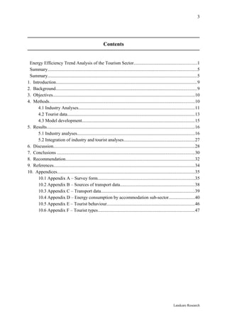 3




                                                              Contents


 Energy Efficiency Trend Analysis of the Tourism Sector.......................................................1
 Summary..................................................................................................................................5
 Summary..................................................................................................................................5
1. Introduction...........................................................................................................................9
2. Background...........................................................................................................................9
3. Objectives............................................................................................................................10
4. Methods...............................................................................................................................10
      4.1 Industry Analyses.....................................................................................................11
      4.2 Tourist data...............................................................................................................13
      4.3 Model development..................................................................................................15
5. Results.................................................................................................................................16
      5.1 Industry analyses.......................................................................................................16
      5.2 Integration of industry and tourist analyses..............................................................27
6. Discussion...........................................................................................................................28
7. Conclusions ........................................................................................................................30
8. Recommendation.................................................................................................................32
9. References...........................................................................................................................34
10. Appendices........................................................................................................................35
      10.1 Appendix A – Survey form.....................................................................................35
      10.2 Appendix B – Sources of transport data.................................................................38
      10.3 Appendix C – Transport data..................................................................................39
      10.4 Appendix D – Energy consumption by accommodation sub-sector.......................40
      10.5 Appendix E – Tourist behaviour.............................................................................46
      10.6 Appendix F – Tourist types....................................................................................47




                                                                                                                       Landcare Research
 
