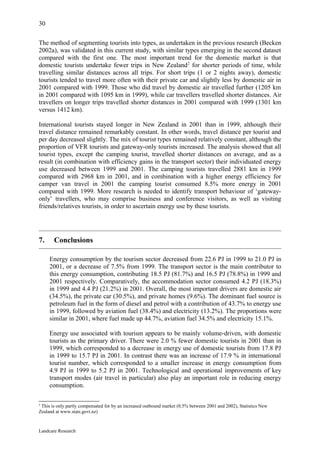 30

The method of segmenting tourists into types, as undertaken in the previous research (Becken
2002a), was validated in this current study, with similar types emerging in the second dataset
compared with the first one. The most important trend for the domestic market is that
domestic tourists undertake fewer trips in New Zealand 2 for shorter periods of time, while
travelling similar distances across all trips. For short trips (1 or 2 nights away), domestic
tourists tended to travel more often with their private car and slightly less by domestic air in
2001 compared with 1999. Those who did travel by domestic air travelled further (1205 km
in 2001 compared with 1095 km in 1999), while car travellers travelled shorter distances. Air
travellers on longer trips travelled shorter distances in 2001 compared with 1999 (1301 km
versus 1412 km).

International tourists stayed longer in New Zealand in 2001 than in 1999, although their
travel distance remained remarkably constant. In other words, travel distance per tourist and
per day decreased slightly. The mix of tourist types remained relatively constant, although the
proportion of VFR tourists and gateway-only tourists increased. The analysis showed that all
tourist types, except the camping tourist, travelled shorter distances on average, and as a
result (in combination with efficiency gains in the transport sector) their individuated energy
use decreased between 1999 and 2001. The camping tourists travelled 2881 km in 1999
compared with 2968 km in 2001, and in combination with a higher energy efficiency for
camper van travel in 2001 the camping tourist consumed 8.5% more energy in 2001
compared with 1999. More research is needed to identify transport behaviour of ‘gateway-
only’ travellers, who may comprise business and conference visitors, as well as visiting
friends/relatives tourists, in order to ascertain energy use by these tourists.




7.     Conclusions

     Energy consumption by the tourism sector decreased from 22.6 PJ in 1999 to 21.0 PJ in
     2001, or a decrease of 7.5% from 1999. The transport sector is the main contributor to
     this energy consumption, contributing 18.5 PJ (81.7%) and 16.5 PJ (78.8%) in 1999 and
     2001 respectively. Comparatively, the accommodation sector consumed 4.2 PJ (18.3%)
     in 1999 and 4.4 PJ (21.2%) in 2001. Overall, the most important drivers are domestic air
     (34.5%), the private car (30.5%), and private homes (9.6%). The dominant fuel source is
     petroleum fuel in the form of diesel and petrol with a contribution of 43.7% to energy use
     in 1999, followed by aviation fuel (38.4%) and electricity (13.2%). The proportions were
     similar in 2001, where fuel made up 44.7%, aviation fuel 34.5% and electricity 15.1%.

     Energy use associated with tourism appears to be mainly volume-driven, with domestic
     tourists as the primary driver. There were 2.0 % fewer domestic tourists in 2001 than in
     1999, which corresponded to a decrease in energy use of domestic tourists from 17.8 PJ
     in 1999 to 15.7 PJ in 2001. In contrast there was an increase of 17.9 % in international
     tourist number, which corresponded to a smaller increase in energy consumption from
     4.9 PJ in 1999 to 5.2 PJ in 2001. Technological and operational improvements of key
     transport modes (air travel in particular) also play an important role in reducing energy
     consumption.

2
 This is only partly compensated for by an increased outbound market (0.5% between 2001 and 2002), Statistics New
Zealand at www.stats.govt.nz)



Landcare Research
 