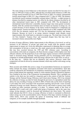 31

    The main change in travel behaviour is that domestic tourists travelled for less time (3.2
    days in 1999 and 2.9 days in 2001), although they travelled similar distances in 2001 (the
    average tourist travelled 623 km in 1999 and 614 km in 2001). In contrast, international
    tourists stayed longer in 2001 (21.1 days compared with 17.7 days in 1999). The distance
    travelled per tourist remained remarkably constant (about 1500 km) – a slight increase in
    distance travelled by camping tourists was offset by the shorter distances travelled by all
    other international tourist types in 2001 compared with 1999. The development of
    international tourist behaviour is desirable, because longer stays mean greater economic
    benefit, while the constant travel distance does not lead to an increase in energy use. An
    overall decrease of travel distance in the future would be beneficial to compensate for
    further growth. Tourists travelled less often by domestic air in 2001 compared with 1999
    (3.8% less for domestic tourists and 7.5% less for international tourists), and shorter
    distances. Because air travel is an energy intensive transport mode (despite recent
    improvements), this trend leads to a decrease in energy use. The trend may reverse with
    Air New Zealand’s ‘Express Class’ and associated cheaper fares that may lead to
    increased volumes and possibly more flights.

In terms of energy efficiency, further improvements in the efficiency of air travel, as well as
increases in the efficiency of private and rental cars would yield the greatest overall
improvement in energy use. Given the difficulties experienced in obtaining data on average
fuel consumption for private or rental cars, this study cannot provide information on trends
that may have occurred between the 1999 and 2001 reference years. According to
conversations with rental car companies, the fleets become younger (which implies more fuel
efficient vehicles), but the proportion of cars with larger engines increases (which potentially
leads to increased energy demand). Saving potentials exist by encouraging rental vehicle
companies to include predominantly small and energy efficient cars in their fleet; as well as –
in the long run – vehicles that run on alternative fuel sources. However, rental fleet
composition will also be driven by consumer demand, which may conflict with energy saving
strategies.

More accurate and reliable data across a range of accommodation businesses are required to
better estimate the energy consumption associated with tourist accommodation. Such data
could be collected by the introduction of compulsory monitoring of energy use (maybe in the
form of triple bottom line reporting), similar to visitor statistics already collected by Statistics
New Zealand in the form of the Commercial Accommodation Monitor. This is probably not
realistic in the short run, but could be a long-term goal in the context of both the Tourism
Strategy and the National Energy Efficiency and Conservation Strategy. EECA has initiated
the collection of energy use data for hotels through the provision of a spreadsheet model that
allows for easy recoding of energy use (EECA 2003). If hotels take up this form of reporting
it will reduce the errors associated with inconsistent reporting and provide a more accurate
reflection of energy use trends. Moreover, effects such as cold winters or power crises could
be picked up when consistent reporting is in place. To enhance uptake of this form of
reporting EECA could work with a small pilot group of businesses, and at the same time
energy saving measures could be discussed and introduced into those hotels. The current
study indicates that EECA’s focus on energy efficiency in hotels is warranted to effectively
reduce energy use in the accommodation sector. Because of the large variation of energy use
within hotels, EECA may consider the option of monitoring hotels of different star
categories, as for example available through Qualmark.

Segmentation into tourist types allows EECA or other stakeholders to address tourists more


                                                                                    Landcare Research
 