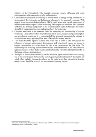 33

    initiative of the Christchurch City Council, promotes resource efficiency and waste
    minimisation whilst maximising profits for businesses.
•   Consistent data collection is necessary to enable trends in energy use by tourism due to
    technological developments and behavioural changes to be accurately assessed. With
    regards to the accommodation industry, EECA could work with a small pilot group of
    businesses to enhance uptake of its monitoring form to provide consistent data collection
    for hotels, the primary energy users in the accommodation sector. Ultimately, it would be
    desirable if energy reporting was made compulsory for businesses.
•   Customer awareness is an important factor in improving the sustainability of tourism
    businesses. Little is known how aware tourists are of issues, such as energy consumption
    and greenhouse gases1, and it is recommended that consumer campaigns be initiated to
    increase the currently (probably) low level of knowledge among tourists.
•   This study should be repeated in about five year's time in order to take into account the
    influence of greater technological development and behavioural change on trends in
    energy consumption by tourism than the two years encompassed by this study. The
    methodology of analysing tourism industries and tourist behaviour in the form of tourist
    types as provided in this study is considered sufficiently robust to enhance the model in
    the future with new points in time.
•   Strategies to reduce the travel energy use for all tourist types are needed to reduce energy
    use by the tourist sector. For domestic tourists, passengers travelling short distance by air,
    which often includes business travellers, are the main target. For international tourists,
    coach tourists should be targeted, but also auto and camping tourists.




1
 Becken, S. (forthcoming). The perception of climate change and forest carbon sinks by tourists and tourism experts.
Submitted to Global Environmental Change.



                                                                                                         Landcare Research
 