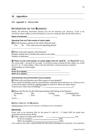 35



10. Appendices

10.1 Appendix A – Survey form


INFORMATION ON THE BUSINESS
Ideally, the following information should cover the last financial year. However, if this is not
convenient, please supply as much information as you can, stating the dates that the bills relate to.
Name of business_______________________________

Operating Time and Total number of visitor-nights
Q. Did the business operate for the whole financial year?
   Yes      No if no: what was your operating period?
_______________________________

Q. What is the total capacity of the business?
Number of beds/sites (a double bed counts as two beds):________________________
Number of bedrooms: __________________________

Q. What was the total number of visitor-nights from 01 April 02 – 31 March 03? (Note:
one visitor-night = one guest for one night. If you had two guests staying for three nights, you would
have (2 x 3) = 6 visitor-nights). Please write the total below, and any necessary comments:
Total number of visitor-nights
02/03______________________________________________
01/02 (if available)____________________________________________
00/01 (if available)____________________________________________

Total business area and amenities of your property
Q. What is the total business area (floor space) of your property?
Please include all buildings used for accommodation, restaurants and maintenance etc. If there are two
or more floors please include the total floor space for each level. Please use square metres:
Total business floor area of buildings =         ________________________________m2

Q. Please tick the box for the following amenities that belong to the business:
   Restaurant             Bar                   Lounge                  Swimming Pool
   Spa                     Sauna                            Laundry                   Other (please
specify) ____


ENERGY USED BY THE BUSINESS
Commercial use means use for business excluding private consumption.

Electricity
Please refer to the electricity bills for the period 01 April 02 – 31 March 2003 for actual units
consumed in kilowatt hours (kWh).
Q. Total commercial units used in 02/03:         ____________________________ kWh
       01/02 (if available): __________________________ kWh
       00/01 (if available):___________________________ kWh
(You could use this table to help calculate the total yearly consumption for electricity. You could also


                                                                                        Landcare Research
 