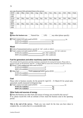 36

just copy the power bills and attach them to the survey)
 02/03     Apr May June July Aug Sep                     Oct           Nov     Dec     Jan      Feb     Mar       Total
 Units
 kWh
 01/02     Apr May June July Aug Sep                     Oct           Nov     Dec     Jan      Feb     Mar       Total
 Units
 kWh
 00/01     Apr May June July Aug Sep                     Oct           Nov     Dec     Jan      Feb     Mar       Total
 Units
 kWh


Gas
Q. Does the business use        Natural Gas    LPG         any other (please specify)
_________________
Q. Total commercial units used in 02/03:         _____________________________ kg
       01/02 (if available): ___________________________ kg
       00/01 (if available): ___________________________ kg

Wood
Q. Units of measurement (please specify m3, 3m3, cords or other): ____________________
Q. Total commercial units used in 02/03:           _____________ (m3, 3m3, cords etc)
       01/02 (if available):_________________(m3, 3m3, cords etc)
       00/01 (if available):_________________(m3, 3m3, cords etc)

Fuel for generators and other machinery used in the business
This includes fuel for generators and other machinery used directly for running the business. Please refer to
business records, for the period 01 April 99 – 31 March 2000 for actual units consumed, measured in litres (l).
Q. Diesel: Total commercial units used in 02/03: _____________________________L
       01/02 (if available):____________________L
       00/01 (if available):____________________L
Q. Other fuel…………….: Total commercial units used in 02/03: _______________L
       01/02 (if available):____________________L
       00/01 (if available):____________________L

Coal
Please refer to business records, for the period 01 April 02 – 31 March 03 for actual units
consumed, usually measured in kilograms (kg).
Q. Total commercial units used in 02/03:            ____________        ______ kg
       01/02 (if available): ___________________________ kg
       00/01 (if available): ___________________________ kg

Other fuels and sources of energy
Q. Does the business use other fuels and sources of energy not covered by this survey?
If so, please record this with an estimate of how much the business used in the operating
period.
__________________________________________________________________________________

This is the end of the survey. Thank you very much for the time you have taken to
complete this, we realize that it is a considerable task.


Landcare Research
 