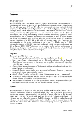 5



Summary


Project and Client
The Energy Efficiency Conservation Authority (EECA) commissioned Landcare Research to
provide data and prepare a report on the New Zealand tourism sector’s energy use and trends
for two reference years, 1999 and 2001. For the purposes of this study tourism is defined
according to the World Tourism Organisation as ‘the activities of persons travelling to and
staying in places outside their usual environment for not more than one consecutive year for
leisure, business and other purposes’. As such, tourism is defined on the basis of
consumption, and energy consumed by tourists has to be theoretically aggregated for all
activities tourists do (i.e. transport, accommodation, restaurants) to arrive at a final estimate
for energy use associated with the sector. Previous analyses of the sector had shown that
tourism contributes 6% (27.5 PJ in 1997/98) of national energy use. Transport and
accommodation are the largest contributors to energy use (23.1 PJ of a total of 27.5 PJ
consumed by tourism in 1997/98, Patterson & McDonald, 2002), with transport being the key
driver (Becken, 2002). EECA’s intention was to conduct further analyses on these data to
determine any change in overall consumption in three factors (volume, structure, technology)
through the means of their ‘decomposition analysis’.

Objectives
The objectives of this study were:
• Changes in energy efficiencies of vehicles and accommodation providers.
• Energy use efficiency patterns, trends and key drivers, including the relative shares of
   electricity and other fuels used by the sector, and the end use activities (sub-sectors) to
   which this energy is put.
• Changes in the relative importance of the domestic and international tourist mix and their
   respective energy use demands.
• Structural changes within tourist types (e.g. modal shift, travel distances by transport
   mode, length of stay, accommodation usage).
• Overall effect of growing tourist activity (total visitor volumes) on energy use demands
• A qualitative assessment of the potential gains in energy efficiency for different end-uses
   and the strategic measures for capturing these gains.
• Benchmark the performance of the New Zealand tourist industry sector against individual
   best practice energy use data and overseas data where this is available.

Methods

The methods used in the current study are those used by Becken (2002a). Becken (2002a)
combined information gained in the analysis of the energy use by different sub-sectors of
tourism (e.g. transport, accommodation) with analysis of tourist behaviour to derive overall
energy use by tourism. The current study used data provided in Becken (2002a) for the 1999
reference year and collected new data for the 2001 reference year. 2001 is used as the second
reference year as it relates to the available tourist data. However, the industry data mostly
refers to that collected for 2002. The reason for this discrepancy is due to logistic reasons of
the data collection.


                                                                                  Landcare Research
 