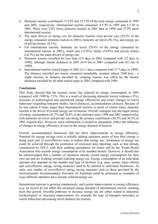 7

•   Domestic tourists contributed 17.8 PJ and 15.7 PJ of the total energy consumed in 1999
    and 2001, respectively. International tourists consumed 4.9 PJ in 1999 and 5.2 PJ in
    2001. There were 2.0% fewer domestic tourists in 2001 than in 1999, and 17.9% more
    international tourists.
•   The main drivers of energy use for domestic tourists were private cars (39.2% of the
    energy consumed domestic tourists in 2001), domestic air travel (36.1%), and energy use
    of private homes. (8.1%).
•   For international tourists, domestic air travel (29.6% of the energy consumed by
    international tourists in 2001), rental cars (13.8%), hotels (14.9%) and private homes
    (14.3%) are the main drivers of energy use.
•   Domestic tourists travelled for less time (2.9 days in 2001 compared with 3.2 days in
    1999), although similar distances in 2001 (614 km in 2001 compared with 623 km in
    1999).
•   International tourists stayed longer in 2001 (21.1 days compared with 17.7 days in 1999).
    The distance travelled per tourist remained remarkably constant (about 1500 km) – a
    slight increase in distance travelled by camping tourists was offset by the shorter
    distances travelled by all other tourist types in 2001 compared with 1999.

Conclusions
This study showed that the tourism sector has reduced its energy consumption in 2001
compared with 1999 by 7.5%. This is a result of decreasing domestic tourist volumes (-2%),
increases in technological and operational energy efficiencies and minor changes in tourist
behaviour (regarding transport modes, travel distances, accommodation choices). Because of
its size (about 8 times larger than international tourism in terms of tourist trips), domestic
tourism is the driver of overall energy use of tourism. Overall, transport was the major source
of energy consumption (81.7% and 78.8% in the reference years 1999 and 2001 respectively),
with domestic air travel and private cars being the primary contributors (34.5% and 30.5% in
2001 respectively). However, more information is needed to adequately reflect the influence
of changes in energy efficiency of cars on the energy demand of tourism.

Overall, accommodation businesses did not show improvements in energy efficiency.
Potential for energy savings exist in initially making operators aware of how their energy is
being used, and of cost-effective ways to reduce that energy use. Awareness of energy use
could be achieved through the promotion of consistent data reporting, such as that already
commenced by EECA with their auditing spreadsheet for hotels and by the Youth Hostel
Association who records energy consumption of its member hostels. However, it should also
be acknowledged that a number of operators already record energy consumption for their
own use and are working towards reducing energy use. Energy consumption of an individual
operator also depends on the number and type of facilities (e.g. spas, saunas, bars) offered
and cost-effective energy saving measures need to be tailored to individual businesses. As
such, case studies of cost-effective energy saving measures such as those provided by the
Environmental Accommodation Providers of Auckland could be promoted as examples of
ways different operators have already reduced energy use.

International tourism is growing continuously, and current improvements in energy efficiency
(e.g. air travel) do not offset the increased energy demand of international tourists resulting
from this growth. Possible pathways to decrease energy use are either related to industries
(technological or structural improvement, for example the type of transport networks) or
tourist behaviour (decreasing travel distance per tourist).



                                                                                Landcare Research
 