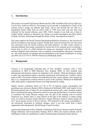 9



1.   Introduction


This project was carried out between March and July 2003 on behalf of the Energy Efficiency
Conservation Authority (EECA). The purpose was to provide a comprehensive report of the
tourism sector’s energy use patterns and trends, and to also provide the raw data in a
spreadsheet format. Data from an earlier study in 1999 were used, and new data were
collected for the second reference year, 2001. EECA intends to use both sets of data to
conduct further analyses to determine any change in overall consumption into three factors
(volume, structure, technology) through the means of their ‘decomposition analysis’.

This study employs the World Tourism Organisation definition of tourism as ‘the activities of
persons travelling to and staying in places outside their usual environment for not more than
one consecutive year for leisure, business and other purposes’. In other words, tourism is
consumer-defined, and energy consumed by tourists has to be summed up for everything a
tourist does to arrive at a final estimate for energy use associated with the sector. While
tourism comprises many industries, such as transport, accommodation, attractions, restaurants
etc., this study focuses on transport and accommodation as the largest contributors to energy
use (84% out of 27.5 PJ in 1997/98, Patterson & McDonald, draft).


2.   Background


Tourism is an increasingly important part of New Zealand’s economy with a 4.9%
contribution to GDP in 2000 (Statistics New Zealand, 2000). In New Zealand, both
international and domestic tourists are important to the industry. While the domestic market
is static, the international market is growing continuously and reached the 2 million visitors
mark in 2002. The tourism industry was long believed to be a green industry, but it turned out
that it is a comparatively resource-intensive sector of the economy (Patterson & McDonald
2002, draft report), in particular because of its high demand for energy.

Indeed, tourism contributes about 27.5 PJ or 6% of national energy consumption and
greenhouse gas emissions (Becken 2002a; Patterson & McDonald 2002, draft report). Given
forecasted growth rates of about 6% for international tourism and a static domestic market,
there is potential that energy demand by tourism is growing and that there is a need for action
to counteract this trend. Because energy costs are part of the running costs in tourism
businesses (e.g. hotels), there is some interest on the part of the industry to reduce energy
costs, or at least to increase energy efficiency. Energy efficiency means to reduce energy use
for a ‘given energy service or level of activity. This reduction in the energy consumption is
not necessarily associated to technical changes, since it can also result from a better
organisation and management’ World Energy Council (no date).

Against the background of New Zealand’s ratification of the Kyoto Protocol and the National
Energy Efficiency and Conservation Strategy (EECA 2001), the tourism industry will be
challenged to make its contribution to achieve national goals postulated in these policies.




                                                                                Landcare Research
 