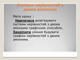 Системи нерівностей з
двома змінними
Мета уроку :
Навчитися розв’язувати
системи нерівностей з двома
змінними графічним способом,
Закріпити уміння будувати
графіки нерівностей з двома
змінними.

 