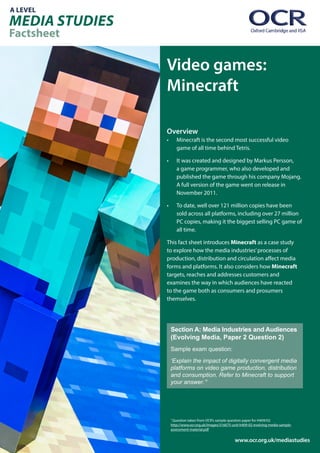 A LEVEL
MEDIA STUDIES
Factsheet
www.ocr.org.uk/mediastudies
Video games:
Minecraft
Overview
•	 Minecraft is the second most successful video
game of all time behind Tetris.
•	 It was created and designed by Markus Persson,
a game programmer, who also developed and
published the game through his company Mojang.
A full version of the game went on release in
November 2011.
•	 To date, well over 121 million copies have been
sold across all platforms, including over 27 million
PC copies, making it the biggest selling PC game of
all time.
This fact sheet introduces Minecraft as a case study
to explore how the media industries’processes of
production, distribution and circulation affect media
forms and platforms. It also considers how Minecraft
targets, reaches and addresses customers and
examines the way in which audiences have reacted
to the game both as consumers and prosumers
themselves.
Section A: Media Industries and Audiences
(Evolving Media, Paper 2 Question 2)
Sample exam question:
‘Explain the impact of digitally convergent media
platforms on video game production, distribution
and consumption. Refer to Minecraft to support
your answer.’1
1
Question taken from OCR’s sample question paper for H409/02
http://www.ocr.org.uk/Images/316675-unit-h409-02-evolving-media-sample-
assessment-material.pdf
 