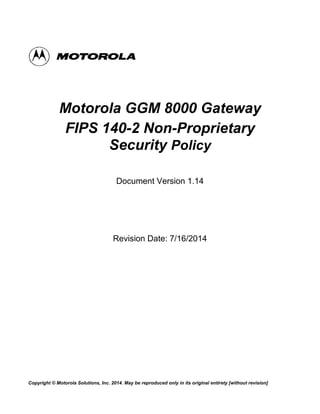 Copyright © Motorola Solutions, Inc. 2014. May be reproduced only in its original entirety [without revision]
Motorola GGM 8000 Gateway
FIPS 140-2 Non-Proprietary
Security Policy
Document Version 1.14
Revision Date: 7/16/2014
 