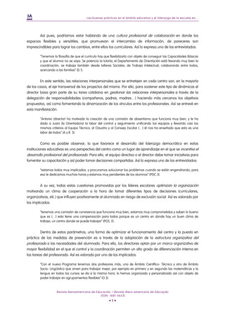 Las buenas prácticas en el ámbito educativo y el liderazgo de la escuela en...
Revista Iberoamericana de Educación / Revista Ibero-americana de Educação
(ISSN: 1681-5653)
• 9 •
Así pues, podríamos estar hablando de una cultura profesional de colaboración en donde los
espacios flexibles y versátiles, que promuevan el intercambio de información, de pareceres son
imprescindibles para lograr los cambios, entre ellos los curriculares. Así lo expresa uno de los entrevistados:
“Tenemos la filosofía de que el currículo hay que flexibilizarlo con objeto de conseguir las Capacidades Básicas
y que el alumno no se vaya. Se potencia la tutoría; el Departamento de Orientación está llevando muy bien la
coordinación, se trabaja también desde talleres Sociales, de Trabajo Intelectual, colaborando entre todos,
acercando a las familias” (D.1).
En este sentido, las relaciones interpersonales que se entretejen en cada centro son, en la mayoría
de los casos, el eje transversal de los proyectos del mismo. Por ello, para sostener este tipo de dinámicas el
director basa gran parte de su tarea cotidiana en gestionar las relaciones interpersonales a través de la
delegación de responsabilidades (compañeros, padres, madres…) haciendo más cercanos los objetivos
propuestos, así como fomentando la dinamización de los vínculos entre los profesionales. Así se entrevé en
esta manifestación:
“Antonio (director) ha motivado la creación de una comisión de absentismo que funciona muy bien; y le ha
dado a Juani (la Orientadora) la labor del control y seguimiento unificando los equipos y llevando casi los
mismos criterios al Equipo Técnico, al Claustro y al Consejo Escolar […] él nos ha enseñado que esto es una
labor de todos” (A y R. 3).
Como es posible observar, lo que favorece el desarrollo del liderazgo democrático en estas
instituciones educativas es una perspectiva del centro como un lugar de aprendizaje en el que se incentiva el
desarrollo profesional del profesorado. Para ello, el equipo directivo o el director debe tomar iniciativas para
fomentar su capacitación y así poder tomar decisiones compartidas. Así lo expresa uno de los entrevistados:
“estamos todos muy implicados, y procuramos solucionar los problemas cuando se están engendrando, para
eso le dedicamos muchas horas y estamos muy pendientes de los alumnos” (PDC.3).
A su vez, todas estas cuestiones promovidas por los líderes escolares optimizan la organización
motivando un clima de cooperación a la hora de tomar diferentes tipos de decisiones (curriculares,
organizativas, etc.) que influyen positivamente al alumnado en riesgo de exclusión social. Así es valorado por
los implicados:
“tenemos una comisión de convivencia que funciona muy bien, estamos muy comprometidos y saben lo bueno
que es […] esto tiene una compensación para todos porque es un centro en donde hay un buen clima de
trabajo, un centro donde se puede trabajar” (PGS. 2).
Dentro de estos parámetros, una forma de optimizar el funcionamiento del centro y la puesta en
práctica de las medidas de prevención es a través de la adaptación de la estructura organizativa del
profesorado a las necesidades del alumnado. Para ello, los directores optan por un marco organizativo de
mayor flexibilidad en el que el control y la coordinación permiten un alto grado de diferenciación interna en
las tareas del profesorado. Así es valorado por uno de los implicados:
“Con el nuevo Programa tenemos dos profesores más, uno de Ámbito Científico- Técnico y otro de Ámbito
Socio- Lingüístico que sirven para trabajar mejor; por ejemplo en primero y en segundo las matemáticas y la
lengua en todos los cursos se da a la misma hora; lo hemos organizado y personalizado así con objeto de
poder trabajar en agrupamientos flexibles” (O.3).
 