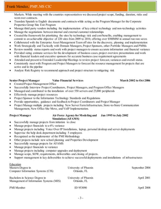 - 3 -
Frank Mendez, PMP, MS CIC
Markets. While meeting with the countries representatives we discussed project scope, funding, duration, risks and
went over contracts.
 Translate Spanish to English documents and contracts while acting as the Program Manager for the Corporate
Properties Group Site Exit Program
 Manage third party vendors including the implementation of key critical technology and non-technology activities
 Manage the negotiations between internal and external customer relationships
 Created the framework for prioritizing the sites by technology risk and cost/benefits, enabling management to
commit to an achievable objective of 220 sites from 2009 to 2010, offering over $500MM in annual run rate saves
 Collaborated with the Enterprise Asset Management Team off sites for the discovery, planning and implementation
 Work Strategically and Tactically with Domain Managers,Project Sponsors, other Portfolio Managers and PMMs
 Review monthly status reports and work with project managers to ensure accurate information and financial variance
 Provided sizing estimate services for the development of business cases,project overview presentations and work
with financial leaders and executive sponsors for accurate business case requirement agreements
 Attended and present to Extended Leadership Meetings to review project forecast,variances and overall status.
 Consistently meet with Program and Project Managers to forecast the resource management for projects that are
active and in the pipeline
 Analyze Risk Registry to recommend approach and project structure to mitigating risk
Senior Project Manager Value Financial Services March 2002 to Oct 2006
 Created Project Management Office
 Successfully Interview Project Coordinators, Project Managers,and Program Office Managers
 Managed and contributed to the installation of over 550 servers and 25,000 peripherals
 Effectively manage project resources
 Project Sponsor to the Information Technology Standards and Regulations
 Provide opportunities, guidance and feedback to Project Coordinators and Project Manager
 Project Manage multiple projects including New Server Farm Infrastructure,Store-to-Store Communication
Management, New Office Site Move, and VoIP Implementation.
Project Manager Air Force Agency for Modeling and
Simulation (AFAMS)
Jan 1995 to July 2002
 Successfully manage projects from initiation to close
 Manage project financials to a 6% variance
 Manage projects including Voice Over IP Installations, laptop, personal desktop and server deployments
 Supervise the help desk department including 5 employees
 Recognized as the implementer of the PMI Methodology
 Other projects include new school planning and Properties Development
 Successfully manage projects for AFAMS
 Manage project financials to variance
 Manage projects including computer upgrades and deployment
 Manage scope, SOW, requirements, deliverables and closing of projects.
 Support management in key deliverables to achieve successfuldeployments and installations of infrastructures
Education
Masters Degree in
Computer Information Systems (CIS)
University of Phoenix
Orlando, FL
September 2004
Bachelors in Science Degree in
Management of Information Systems (MIS)
University of Phoenix
Orlando, FL
April 2001
PMI Member ID 953090 April 2008
 
