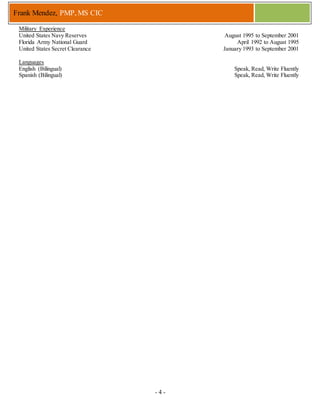- 4 -
Frank Mendez, PMP, MS CIC
Military Experience
United States Navy Reserves August 1995 to September 2001
Florida Army National Guard April 1992 to August 1995
United States Secret Clearance January 1993 to September 2001
Languages
English (Bilingual) Speak, Read, Write Fluently
Spanish (Bilingual) Speak, Read, Write Fluently
 