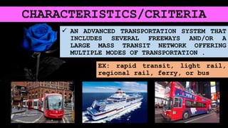 CHARACTERISTICS/CRITERIA
 AN ADVANCED TRANSPORTATION SYSTEM THAT
INCLUDES SEVERAL FREEWAYS AND/OR A
LARGE MASS TRANSIT NETWORK OFFERING
MULTIPLE MODES OF TRANSPORTATION .
EX: rapid transit, light rail,
regional rail, ferry, or bus
 