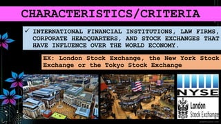CHARACTERISTICS/CRITERIA
 INTERNATIONAL FINANCIAL INSTITUTIONS, LAW FIRMS,
CORPORATE HEADQUARTERS, AND STOCK EXCHANGES THAT
HAVE INFLUENCE OVER THE WORLD ECONOMY.
EX: London Stock Exchange, the New York Stock
Exchange or the Tokyo Stock Exchange
 