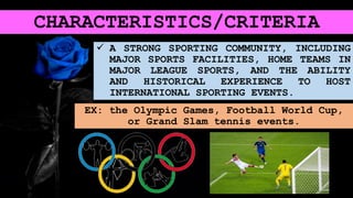 CHARACTERISTICS/CRITERIA
 A STRONG SPORTING COMMUNITY, INCLUDING
MAJOR SPORTS FACILITIES, HOME TEAMS IN
MAJOR LEAGUE SPORTS, AND THE ABILITY
AND HISTORICAL EXPERIENCE TO HOST
INTERNATIONAL SPORTING EVENTS.
EX: the Olympic Games, Football World Cup,
or Grand Slam tennis events.
 