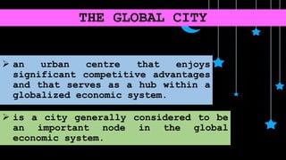 THE GLOBAL CITY
 an urban centre that enjoys
significant competitive advantages
and that serves as a hub within a
globalized economic system.
 is a city generally considered to be
an important node in the global
economic system.
 