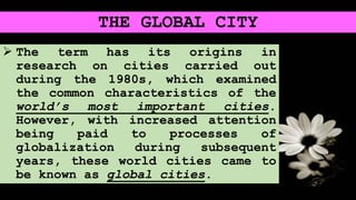 THE GLOBAL CITY
 The term has its origins in
research on cities carried out
during the 1980s, which examined
the common characteristics of the
world’s most important cities.
However, with increased attention
being paid to processes of
globalization during subsequent
years, these world cities came to
be known as global cities.
 