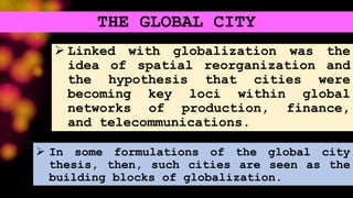 Linked with globalization was the
idea of spatial reorganization and
the hypothesis that cities were
becoming key loci within global
networks of production, finance,
and telecommunications.
THE GLOBAL CITY
 In some formulations of the global city
thesis, then, such cities are seen as the
building blocks of globalization.
 