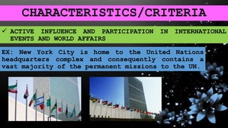 CHARACTERISTICS/CRITERIA
 ACTIVE INFLUENCE AND PARTICIPATION IN INTERNATIONAL
EVENTS AND WORLD AFFAIRS
EX: New York City is home to the United Nations
headquarters complex and consequently contains a
vast majority of the permanent missions to the UN.
 