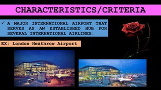 CHARACTERISTICS/CRITERIA
 A MAJOR INTERNATIONAL AIRPORT THAT
SERVES AS AN ESTABLISHED HUB FOR
SEVERAL INTERNATIONAL AIRLINES.
EX: London Heathrow Airport
 