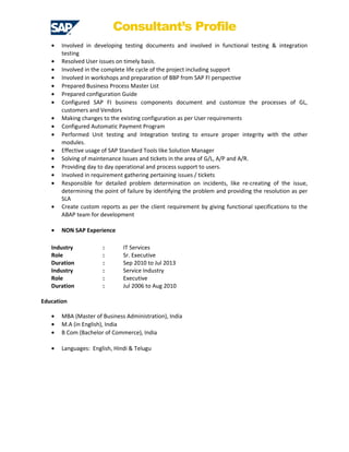 Consultant’s Profile
• Involved in developing testing documents and involved in functional testing & integration
testing
• Resolved User issues on timely basis.
• Involved in the complete life cycle of the project including support
• Involved in workshops and preparation of BBP from SAP FI perspective
• Prepared Business Process Master List
• Prepared configuration Guide
• Configured SAP FI business components document and customize the processes of GL,
customers and Vendors
• Making changes to the existing configuration as per User requirements
• Configured Automatic Payment Program
• Performed Unit testing and Integration testing to ensure proper integrity with the other
modules.
• Effective usage of SAP Standard Tools like Solution Manager
• Solving of maintenance Issues and tickets in the area of G/L, A/P and A/R.
• Providing day to day operational and process support to users.
• Involved in requirement gathering pertaining issues / tickets
• Responsible for detailed problem determination on incidents, like re-creating of the issue,
determining the point of failure by identifying the problem and providing the resolution as per
SLA
• Create custom reports as per the client requirement by giving functional specifications to the
ABAP team for development
• NON SAP Experience
Industry : IT Services
Role : Sr. Executive
Duration : Sep 2010 to Jul 2013
Industry : Service Industry
Role : Executive
Duration : Jul 2006 to Aug 2010
Education
• MBA (Master of Business Administration), India
• M.A (in English), India
• B Com (Bachelor of Commerce), India
• Languages: English, Hindi & Telugu
 