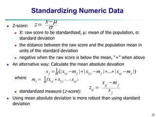 10
Standardizing Numeric Data
 Z-score:
 X: raw score to be standardized, μ: mean of the population, σ:
standard deviation
 the distance between the raw score and the population mean in
units of the standard deviation
 negative when the raw score is below the mean, “+” when above
 An alternative way: Calculate the mean absolute deviation
where
 standardized measure (z-score):
 Using mean absolute deviation is more robust than using standard
deviation
.
)
...
2
1
1
nf
f
f
f
x
x
(x
n
m 



|)
|
...
|
|
|
(|
1
2
1 f
nf
f
f
f
f
f
m
x
m
x
m
x
n
s 






f
f
if
if s
m
x
z





 x
z
 