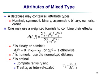 16
Attributes of Mixed Type
 A database may contain all attribute types
 Nominal, symmetric binary, asymmetric binary, numeric,
ordinal
 One may use a weighted formula to combine their effects
 f is binary or nominal:
dij
(f) = 0 if xif = xjf , or dij
(f) = 1 otherwise
 f is numeric: use the normalized distance
 f is ordinal
 Compute ranks rif and
 Treat zif as interval-scaled
)
(
1
)
(
)
(
1
)
,
( f
ij
p
f
f
ij
f
ij
p
f
d
j
i
d







1
1



f
if
M
r
zif
 