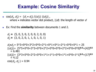 18
Example: Cosine Similarity
 cos(d1, d2) = (d1  d2) /||d1|| ||d2|| ,
where  indicates vector dot product, ||d|: the length of vector d
 Ex: Find the similarity between documents 1 and 2.
d1 = (5, 0, 3, 0, 2, 0, 0, 2, 0, 0)
d2 = (3, 0, 2, 0, 1, 1, 0, 1, 0, 1)
d1d2 = 5*3+0*0+3*2+0*0+2*1+0*1+0*1+2*1+0*0+0*1 = 25
||d1||= (5*5+0*0+3*3+0*0+2*2+0*0+0*0+2*2+0*0+0*0)0.5=(42)0.5
= 6.481
||d2||= (3*3+0*0+2*2+0*0+1*1+1*1+0*0+1*1+0*0+1*1)0.5=(17)0.5
= 4.12
cos(d1, d2 ) = 0.94
 