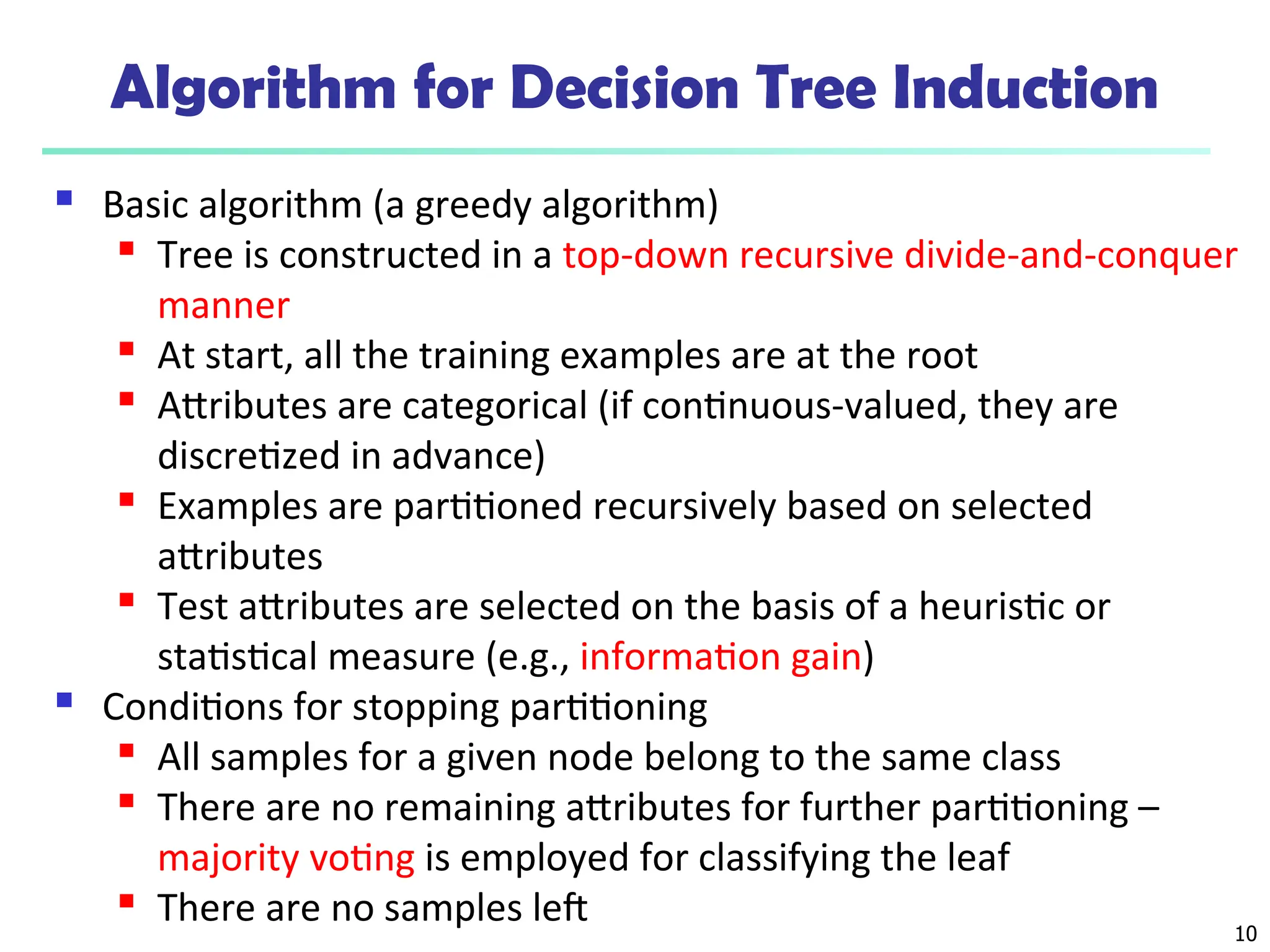 10
Algorithm for Decision Tree Induction
 Basic algorithm (a greedy algorithm)
 Tree is constructed in a top-down recursive divide-and-conquer
manner
 At start, all the training examples are at the root
 Attributes are categorical (if continuous-valued, they are
discretized in advance)
 Examples are partitioned recursively based on selected
attributes
 Test attributes are selected on the basis of a heuristic or
statistical measure (e.g., information gain)
 Conditions for stopping partitioning
 All samples for a given node belong to the same class
 There are no remaining attributes for further partitioning –
majority voting is employed for classifying the leaf
 There are no samples left
 